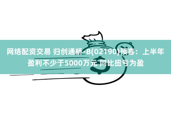 网络配资交易 归创通桥-B(02190)预喜：上半年盈利不少于5000万元 同比扭亏为盈