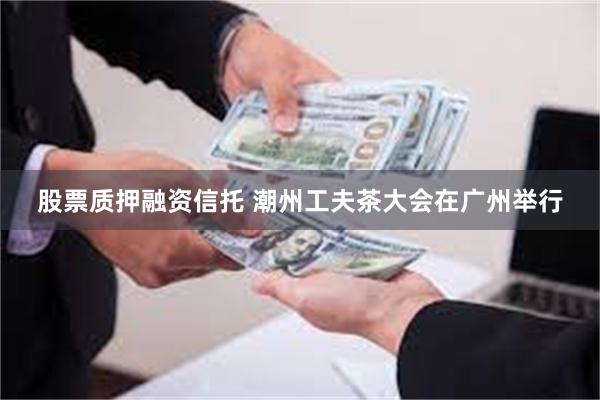 股票质押融资信托 潮州工夫茶大会在广州举行
