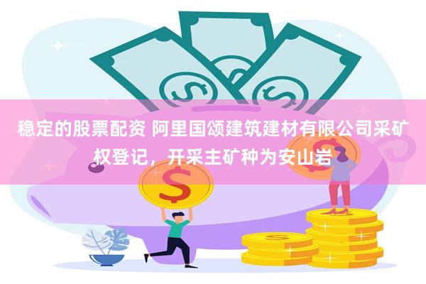稳定的股票配资 阿里国颂建筑建材有限公司采矿权登记，开采主矿种为安山岩
