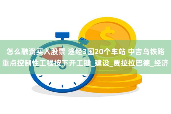 怎么融资买入股票 途经3国20个车站 中吉乌铁路重点控制性工程按下开工键_建设_贾拉拉巴德_经济