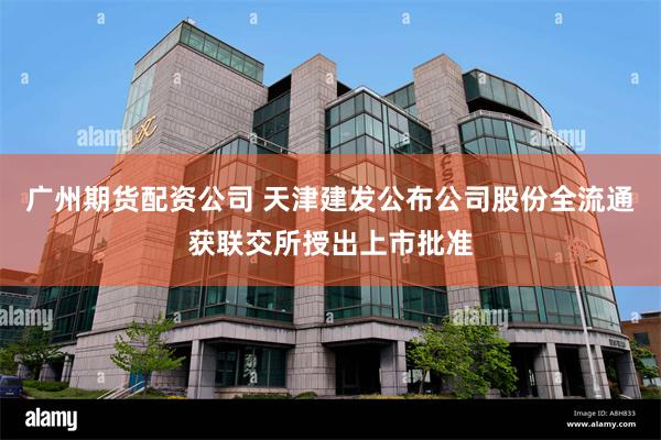 广州期货配资公司 天津建发公布公司股份全流通获联交所授出上市批准