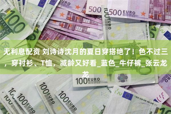 无利息配资 刘诗诗沈月的夏日穿搭绝了！色不过三，穿衬衫、T恤，减龄又好看_蓝色_牛仔裤_张云龙