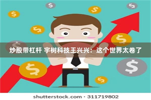 炒股带杠杆 宇树科技王兴兴：这个世界太卷了