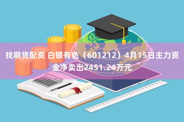 找期货配资 白银有色（601212）4月15日主力资金净卖出2451.24万元