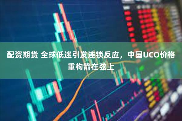 配资期货 全球低迷引发连锁反应，中国UCO价格重构箭在弦上