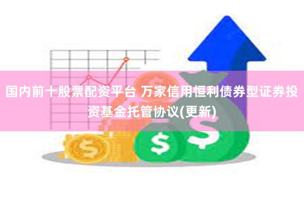 国内前十股票配资平台 万家信用恒利债券型证券投资基金托管协议(更新)