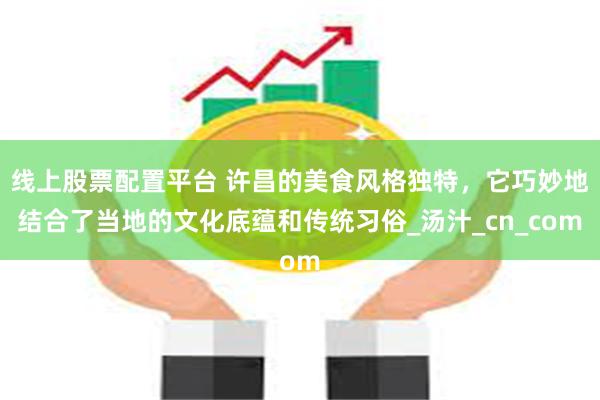 线上股票配置平台 许昌的美食风格独特，它巧妙地结合了当地的文化底蕴和传统习俗_汤汁_cn_com