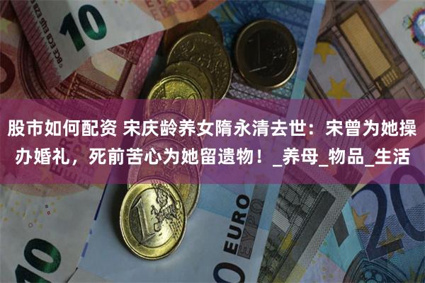 股市如何配资 宋庆龄养女隋永清去世：宋曾为她操办婚礼，死前苦心为她留遗物！_养母_物品_生活