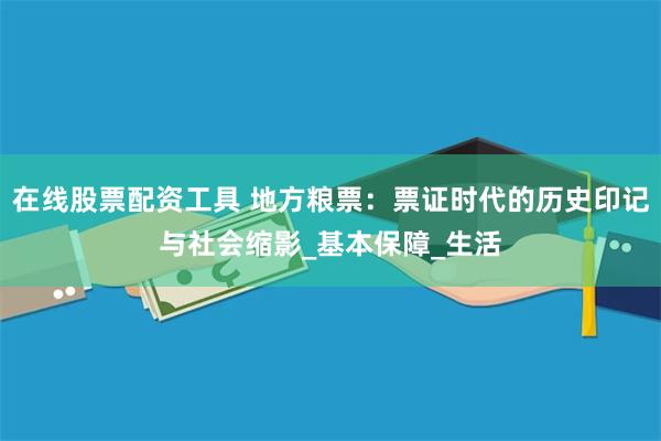 在线股票配资工具 地方粮票：票证时代的历史印记与社会缩影_基本保障_生活