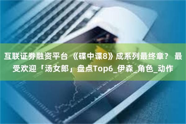 互联证劵融资平台 《碟中谍8》成系列最终章？ 最受欢迎「汤女郎」盘点Top6_伊森_角色_动作