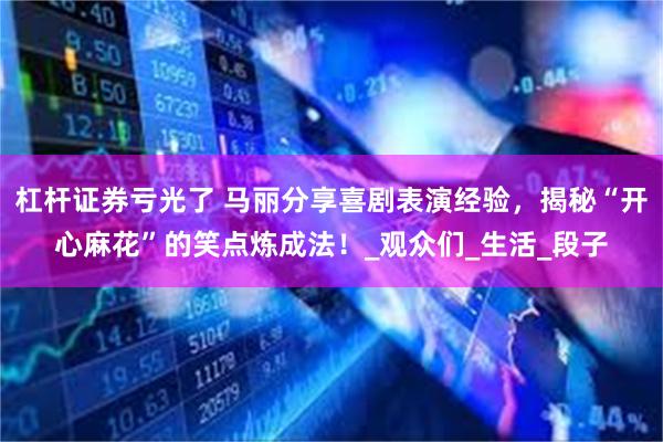 杠杆证券亏光了 马丽分享喜剧表演经验，揭秘“开心麻花”的笑点炼成法！_观众们_生活_段子