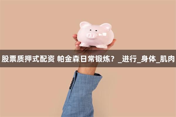 股票质押式配资 帕金森日常锻炼？_进行_身体_肌肉
