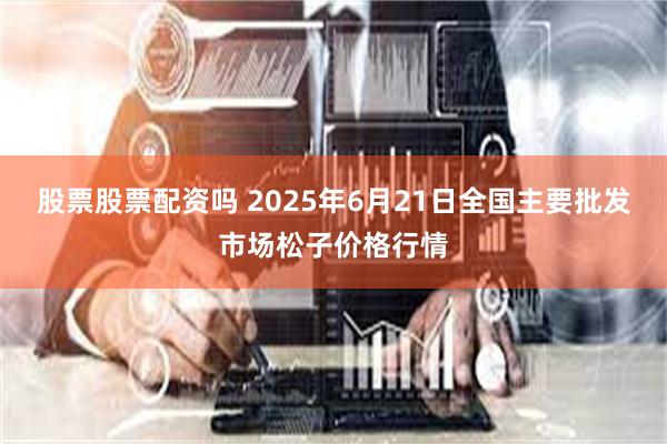股票股票配资吗 2025年6月21日全国主要批发市场松子价格行情