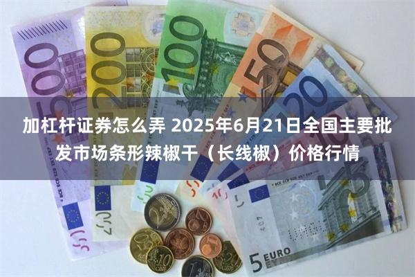 加杠杆证券怎么弄 2025年6月21日全国主要批发市场条形辣椒干（长线椒）价格行情