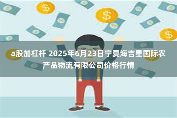 a股加杠杆 2025年6月23日宁夏海吉星国际农产品物流有限公司价格行情