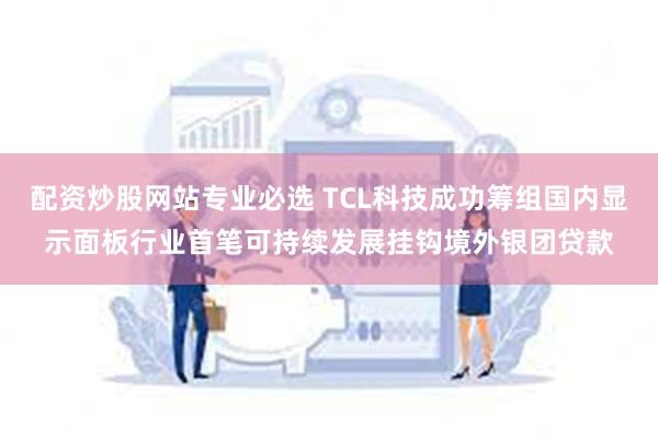 配资炒股网站专业必选 TCL科技成功筹组国内显示面板行业首笔可持续发展挂钩境外银团贷款