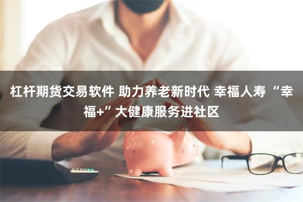 杠杆期货交易软件 助力养老新时代 幸福人寿 “幸福+”大健康服务进社区
