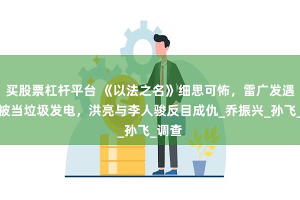 买股票杠杆平台 《以法之名》细思可怖，雷广发遇害后被当垃圾发电，洪亮与李人骏反目成仇_乔振兴_孙飞_调查
