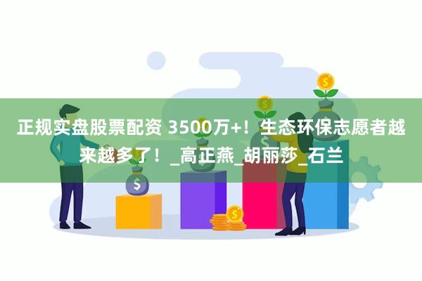正规实盘股票配资 3500万+！生态环保志愿者越来越多了！_高正燕_胡丽莎_石兰