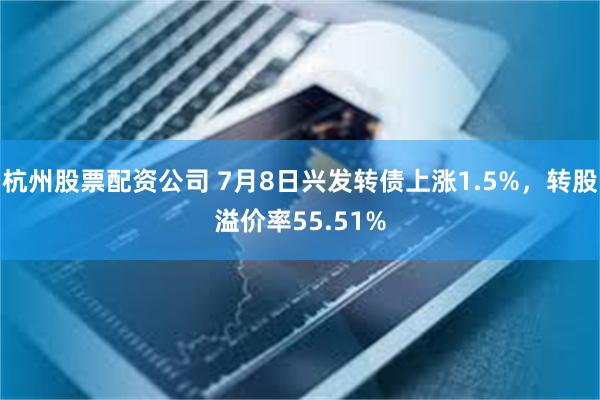 杭州股票配资公司 7月8日兴发转债上涨1.5%，转股溢价率55.51%