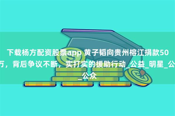下载杨方配资股票app 黄子韬向贵州榕江捐款500万，背后争议不断，实打实的援助行动_公益_明星_公众