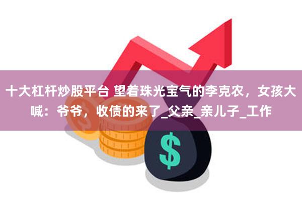 十大杠杆炒股平台 望着珠光宝气的李克农，女孩大喊：爷爷，收债的来了_父亲_亲儿子_工作