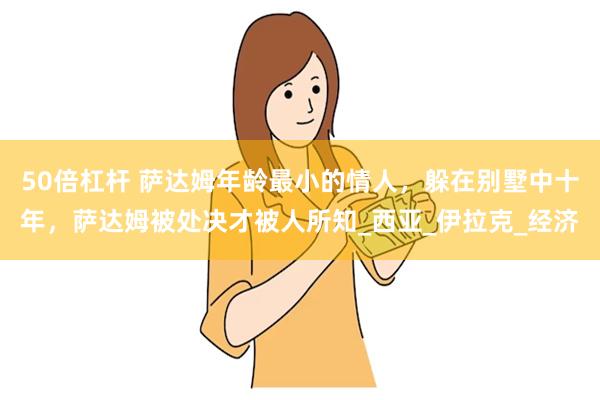 50倍杠杆 萨达姆年龄最小的情人，躲在别墅中十年，萨达姆被处决才被人所知_西亚_伊拉克_经济