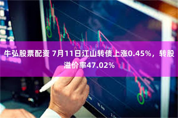 牛弘股票配资 7月11日江山转债上涨0.45%，转股溢价率47.02%