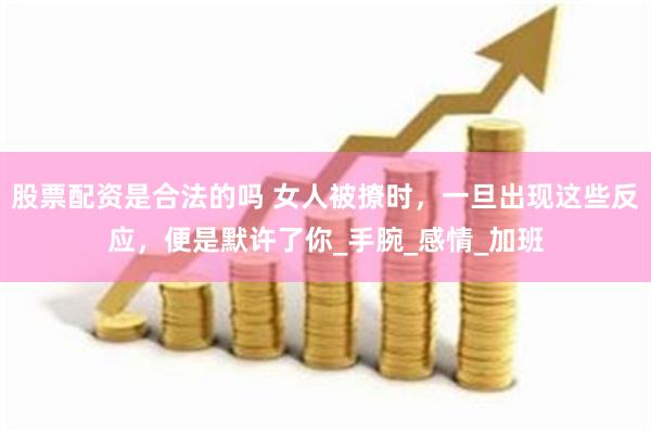 股票配资是合法的吗 女人被撩时，一旦出现这些反应，便是默许了你_手腕_感情_加班