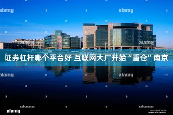 证券杠杆哪个平台好 互联网大厂开始“重仓”南京