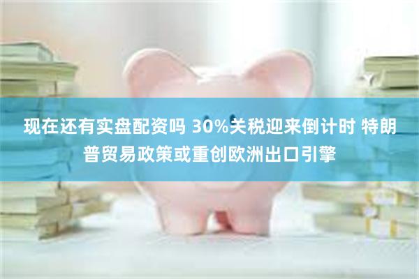 现在还有实盘配资吗 30%关税迎来倒计时 特朗普贸易政策或重创欧洲出口引擎