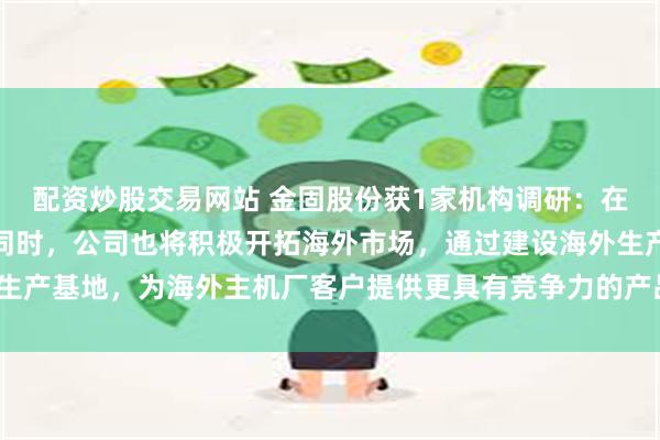 配资炒股交易网站 金固股份获1家机构调研：在国内市占率稳步提升的同时，公司也将积极开拓海外市场，通过建设海外生产基地，为海外主机厂客户提供更具有竞争力的产品与服务（附调研问答）