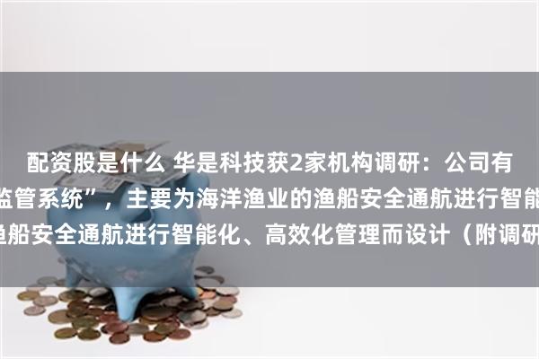 配资股是什么 华是科技获2家机构调研：公司有自研的“智能口门安全监管系统”，主要为海洋渔业的渔船安全通航进行智能化、高效化管理而设计（附调研问答）