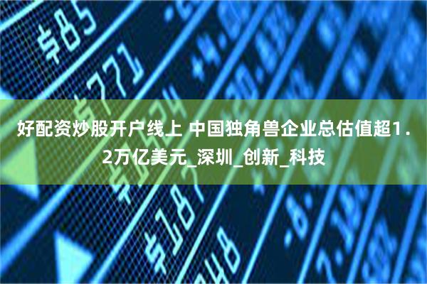 好配资炒股开户线上 中国独角兽企业总估值超1．2万亿美元_深圳_创新_科技