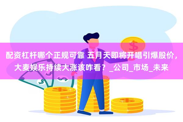 配资杠杆哪个正规可靠 五月天即将开唱引爆股价，大麦娱乐持续大涨该咋看？_公司_市场_未来