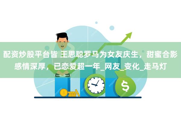 配资炒股平台皆 王思聪罗马为女友庆生，甜蜜合影感情深厚，已恋爱超一年_网友_变化_走马灯