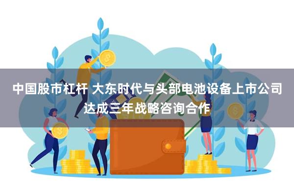 中国股市杠杆 大东时代与头部电池设备上市公司达成三年战略咨询合作