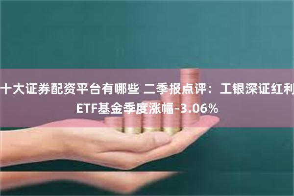 十大证券配资平台有哪些 二季报点评：工银深证红利ETF基金季度涨幅-3.06%