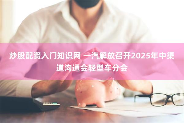 炒股配资入门知识网 一汽解放召开2025年中渠道沟通会轻型车分会
