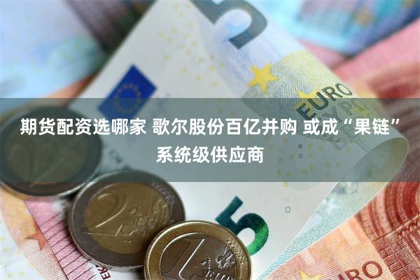 期货配资选哪家 歌尔股份百亿并购 或成“果链”系统级供应商