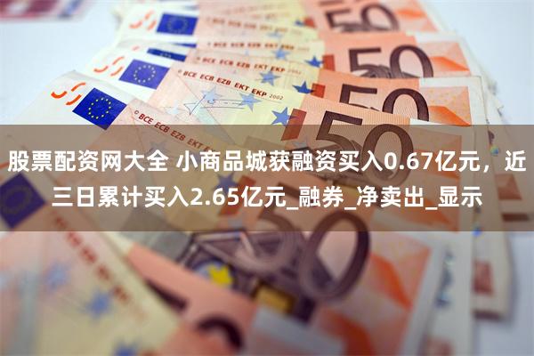 股票配资网大全 小商品城获融资买入0.67亿元，近三日累计买入2.65亿元_融券_净卖出_显示
