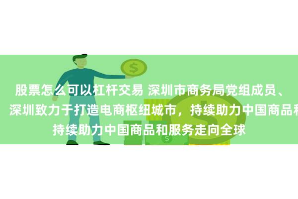 股票怎么可以杠杆交易 深圳市商务局党组成员、副局长池卫国： 深圳致力于打造电商枢纽城市，持续助力中国商品和服务走向全球