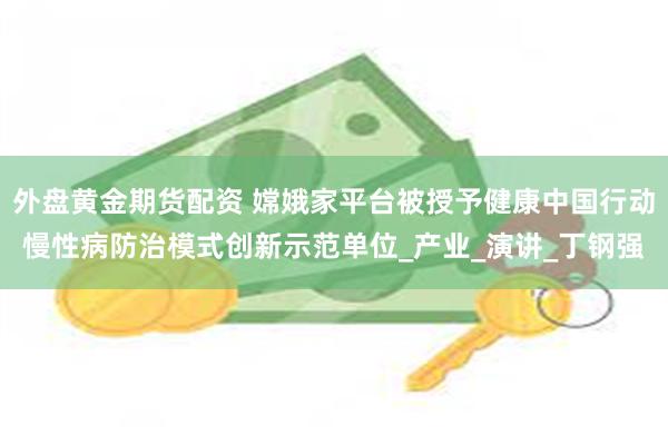外盘黄金期货配资 嫦娥家平台被授予健康中国行动慢性病防治模式创新示范单位_产业_演讲_丁钢强