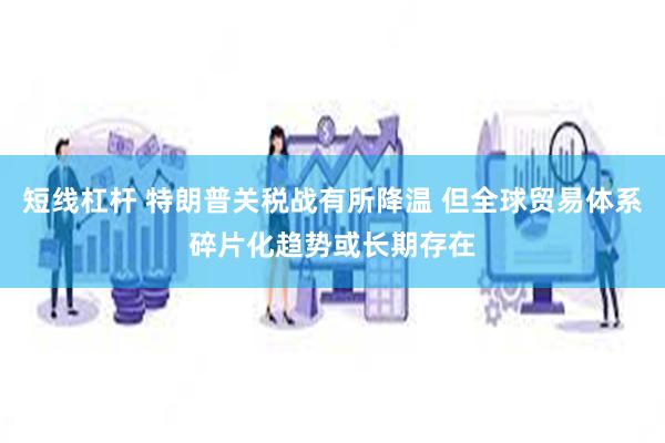 短线杠杆 特朗普关税战有所降温 但全球贸易体系碎片化趋势或长期存在