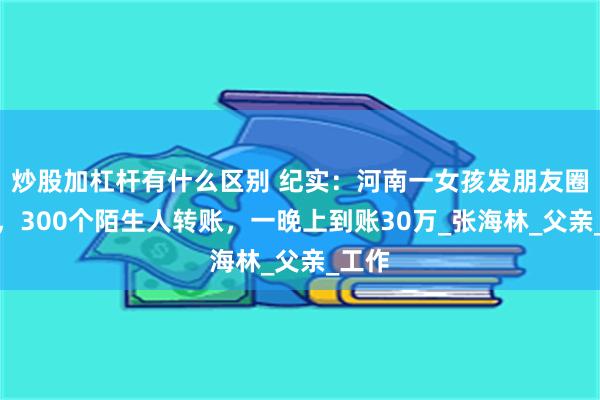 炒股加杠杆有什么区别 纪实：河南一女孩发朋友圈借钱，300个陌生人转账，一晚上到账30万_张海林_父亲_工作