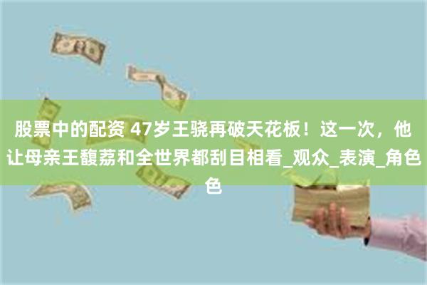 股票中的配资 47岁王骁再破天花板！这一次，他让母亲王馥荔和全世界都刮目相看_观众_表演_角色