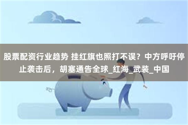 股票配资行业趋势 挂红旗也照打不误？中方呼吁停止袭击后，胡塞通告全球_红海_武装_中国
