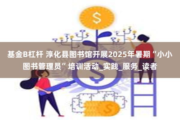 基金B杠杆 淳化县图书馆开展2025年暑期“小小图书管理员”培训活动_实践_服务_读者