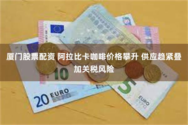 厦门股票配资 阿拉比卡咖啡价格攀升 供应趋紧叠加关税风险