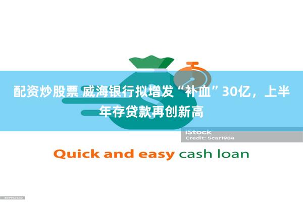 配资炒股票 威海银行拟增发“补血”30亿，上半年存贷款再创新高